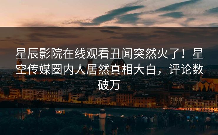 星辰影院在线观看丑闻突然火了！星空传媒圈内人居然真相大白，评论数破万