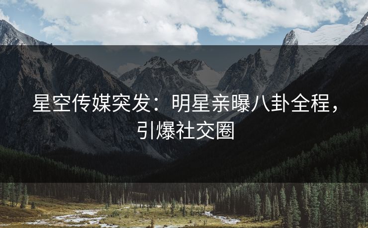 星空传媒突发：明星亲曝八卦全程，引爆社交圈