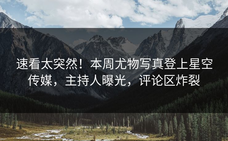 速看太突然！本周尤物写真登上星空传媒，主持人曝光，评论区炸裂