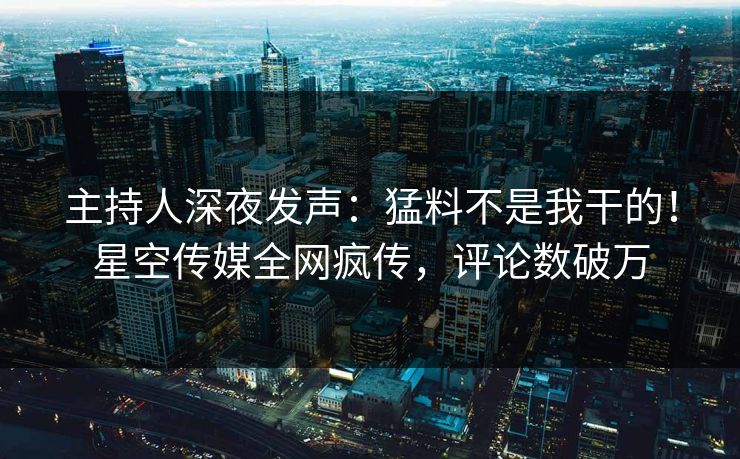主持人深夜发声：猛料不是我干的！星空传媒全网疯传，评论数破万