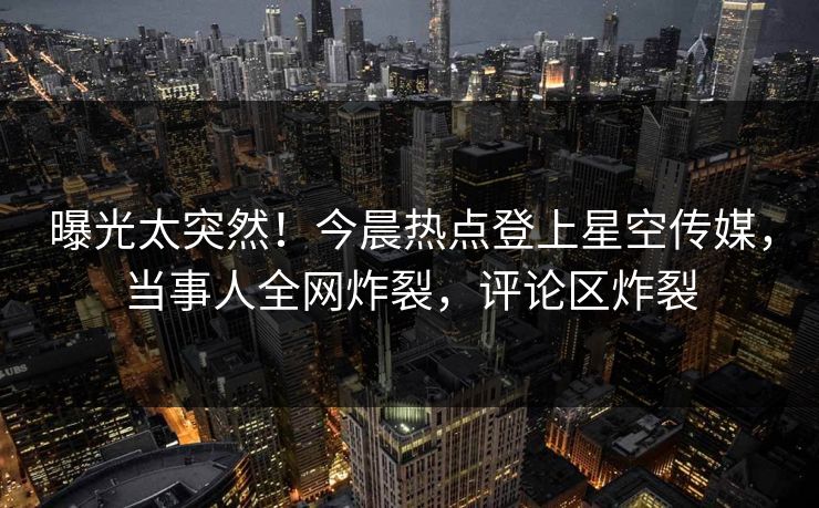 曝光太突然！今晨热点登上星空传媒，当事人全网炸裂，评论区炸裂