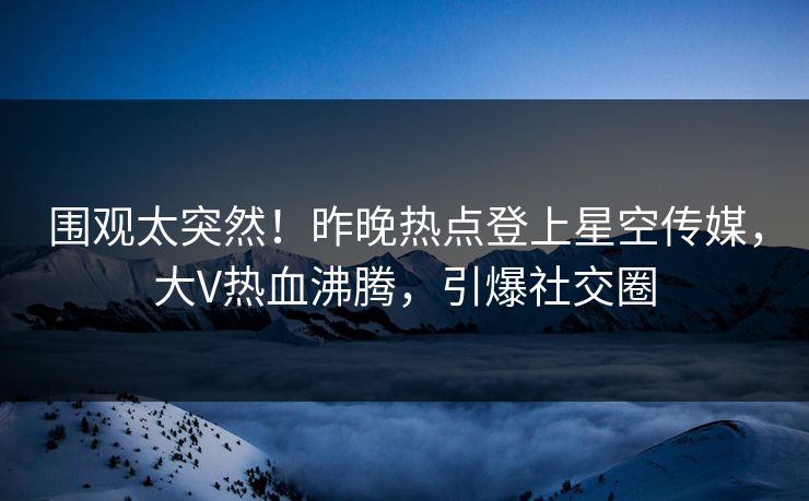围观太突然！昨晚热点登上星空传媒，大V热血沸腾，引爆社交圈