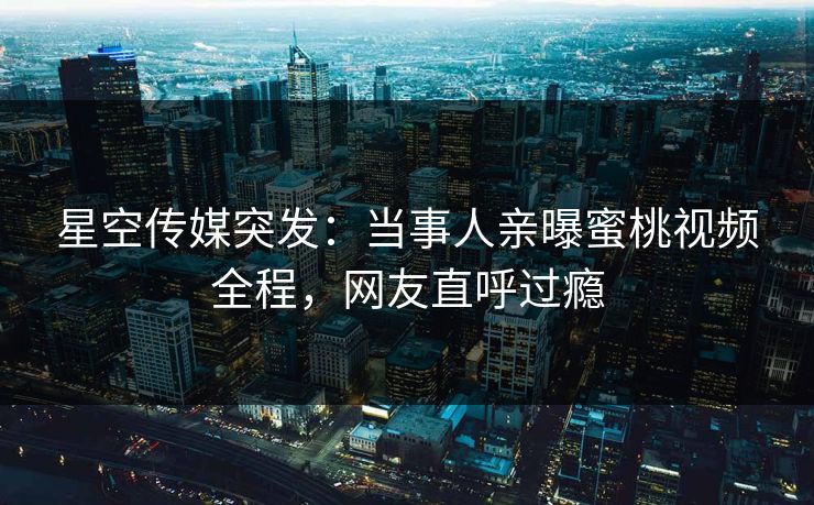 星空传媒突发：当事人亲曝蜜桃视频全程，网友直呼过瘾