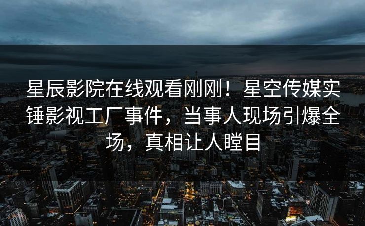 星辰影院在线观看刚刚！星空传媒实锤影视工厂事件，当事人现场引爆全场，真相让人瞠目
