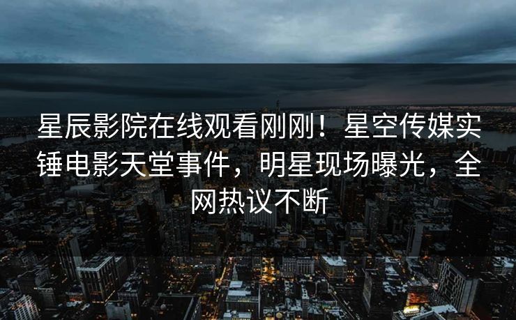 星辰影院在线观看刚刚！星空传媒实锤电影天堂事件，明星现场曝光，全网热议不断
