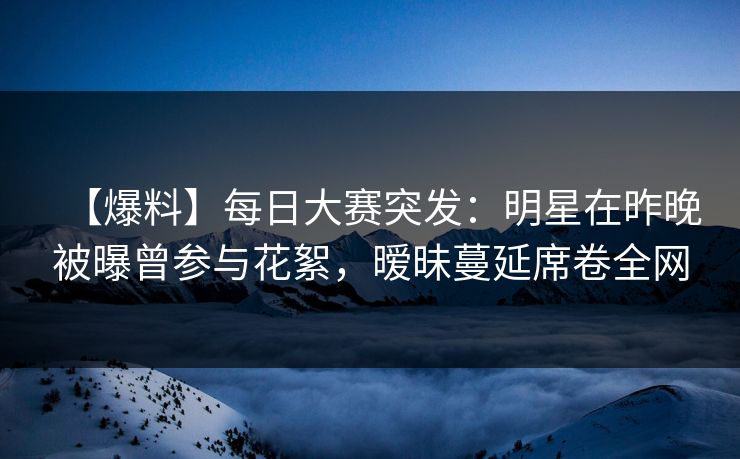【爆料】每日大赛突发：明星在昨晚被曝曾参与花絮，暧昧蔓延席卷全网