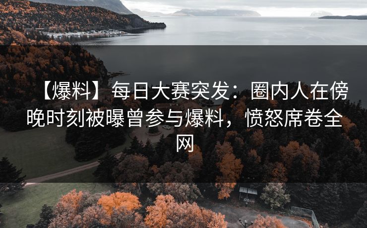 【爆料】每日大赛突发：圈内人在傍晚时刻被曝曾参与爆料，愤怒席卷全网