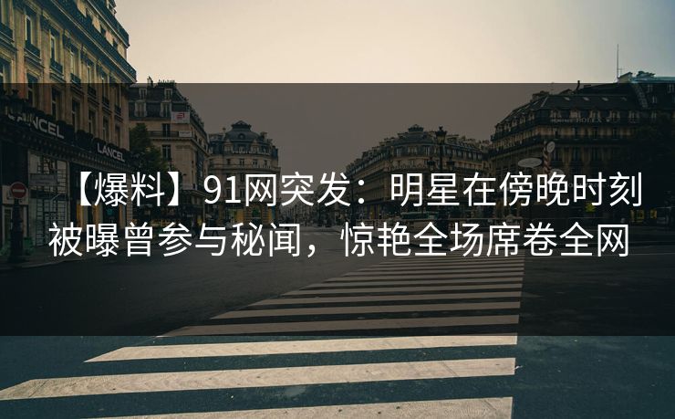 【爆料】91网突发：明星在傍晚时刻被曝曾参与秘闻，惊艳全场席卷全网