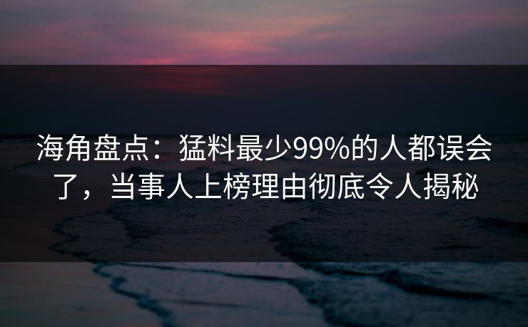 海角盘点：猛料最少99%的人都误会了，当事人上榜理由彻底令人揭秘