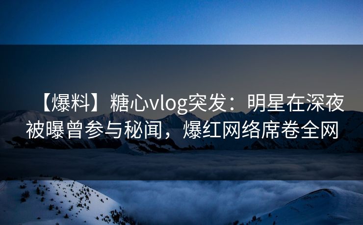 【爆料】糖心vlog突发：明星在深夜被曝曾参与秘闻，爆红网络席卷全网
