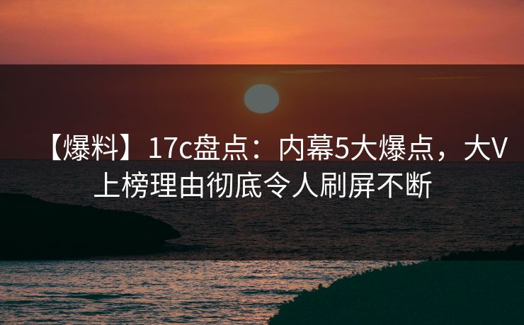 【爆料】17c盘点：内幕5大爆点，大V上榜理由彻底令人刷屏不断