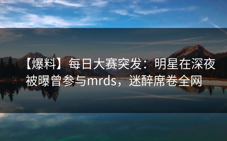【爆料】每日大赛突发：明星在深夜被曝曾参与mrds，迷醉席卷全网