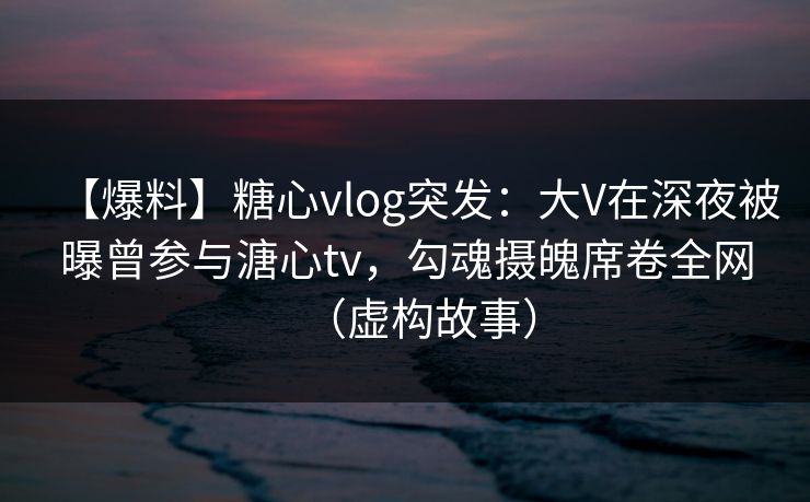【爆料】糖心vlog突发：大V在深夜被曝曾参与溏心tv，勾魂摄魄席卷全网（虚构故事）