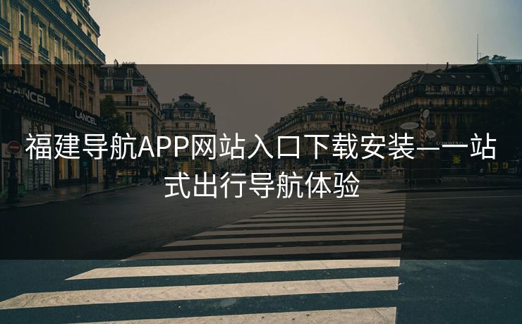 福建导航APP网站入口下载安装—一站式出行导航体验