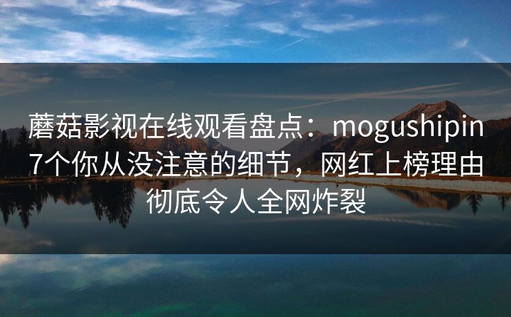 蘑菇影视在线观看盘点：mogushipin7个你从没注意的细节，网红上榜理由彻底令人全网炸裂