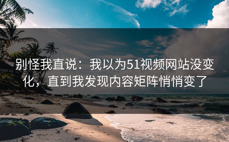 别怪我直说：我以为51视频网站没变化，直到我发现内容矩阵悄悄变了