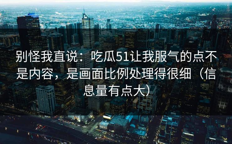 别怪我直说：吃瓜51让我服气的点不是内容，是画面比例处理得很细（信息量有点大）