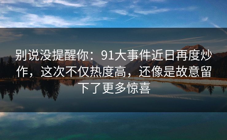 别说没提醒你：91大事件近日再度炒作，这次不仅热度高，还像是故意留下了更多惊喜