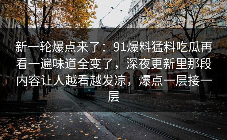 新一轮爆点来了：91爆料猛料吃瓜再看一遍味道全变了，深夜更新里那段内容让人越看越发凉，爆点一层接一层