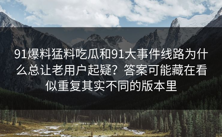 91爆料猛料吃瓜和91大事件线路为什么总让老用户起疑？答案可能藏在看似重复其实不同的版本里